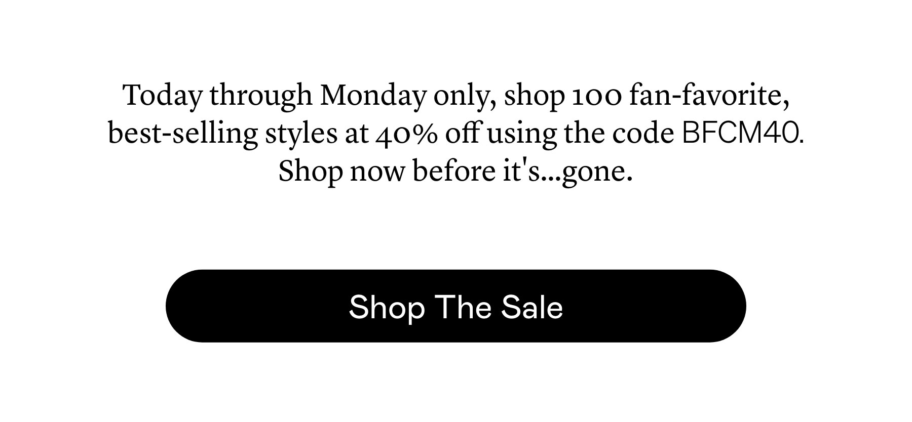 Today through Monday only, shop 100 fan-favorite, best-selling styles at 40% off using the code BFCM40. Shop now before it’s…gone.