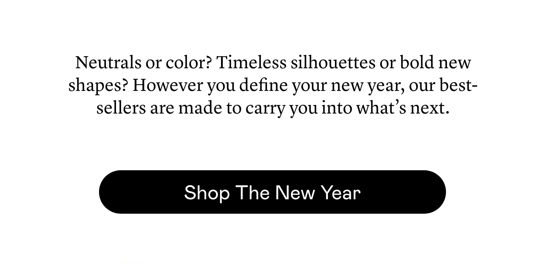Neutrals or color? Timeless silhouettes or bold new shapes? However you define your new year, our best-sellers are made to carry you into what’s next.