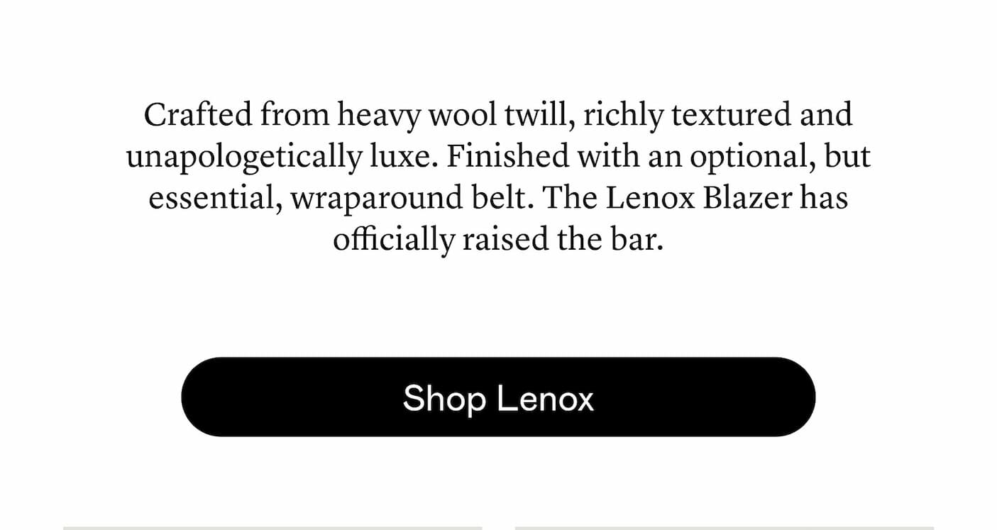 Crafted from heavy wool twill, richly textured and unapologetically luxe. Finished with an optional, but essential, wraparound belt. The Lenox Blazer has officially raised the bar.