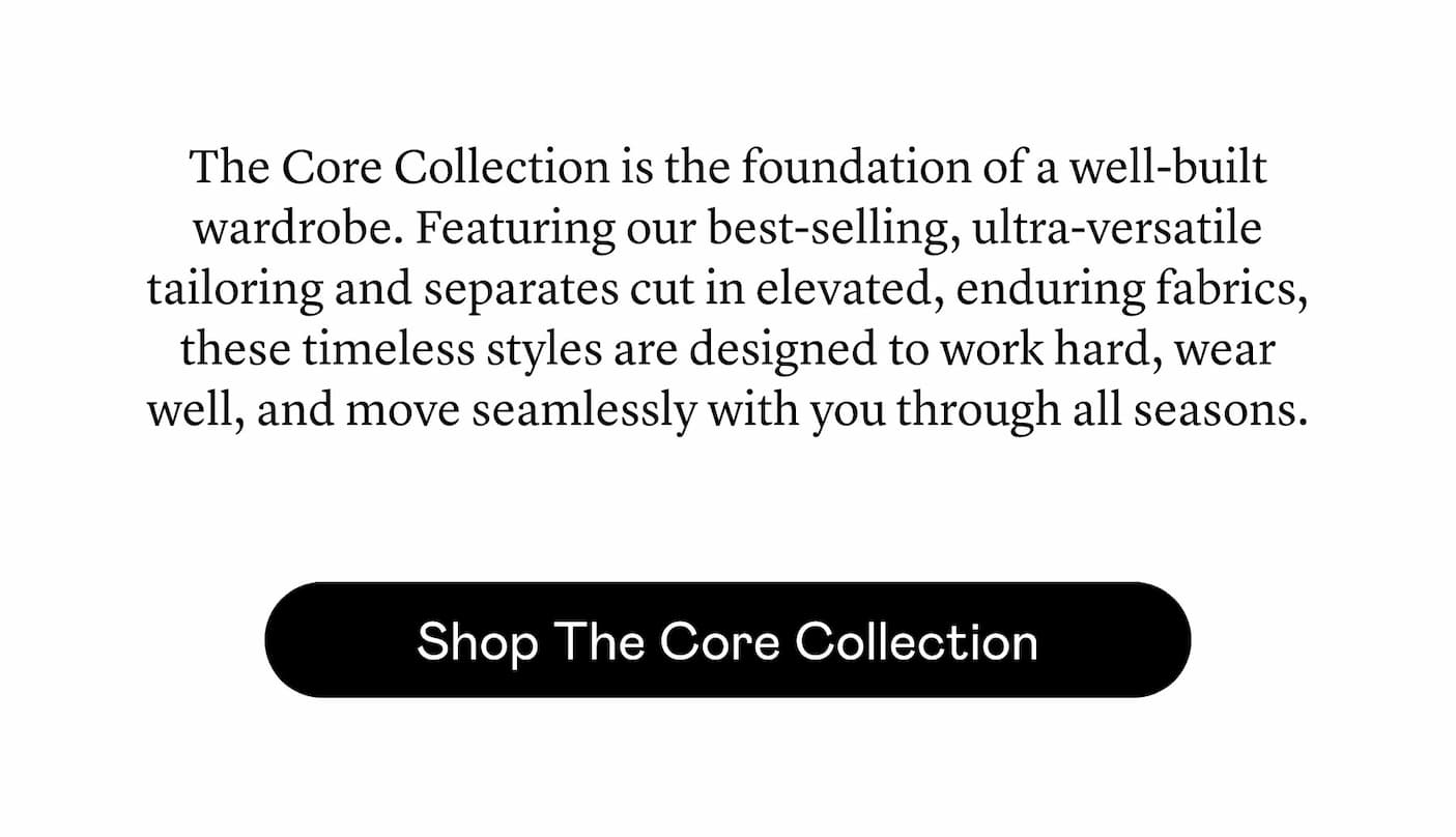 The Core Collection is the foundation of a well-built wardrobe. Featuring our best-selling, ultra-versatile tailoring and separates cut in elevated, enduring fabrics, these timeless styles are designed to work hard, wear well, and move seamlessly with you through all seasons.