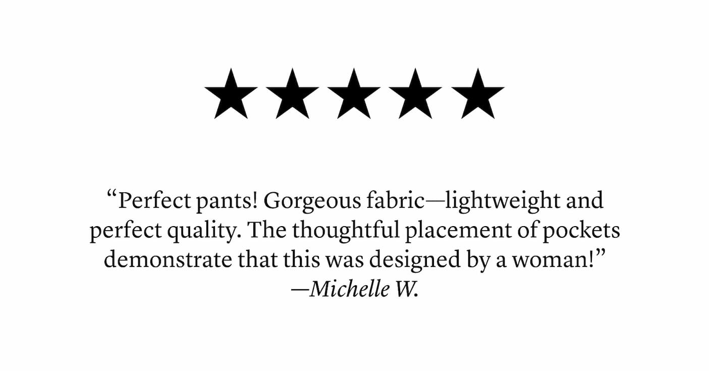 “Perfect pants! Gorgeous fabric—lightweight and perfect quality. The thoughtful placement of pockets demonstrate that this was designed by a woman!” —Michelle W.