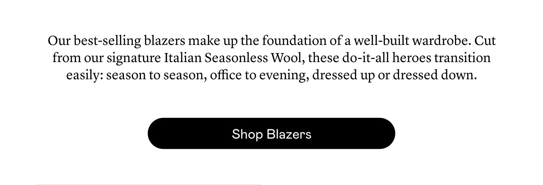 Our best-selling blazers make up the foundation of a well-built wardrobe. Cut from our signature Italian Seasonless Wool, these do-it-all heroes transition easily: season to season, office to evening, dressed up or dressed down.