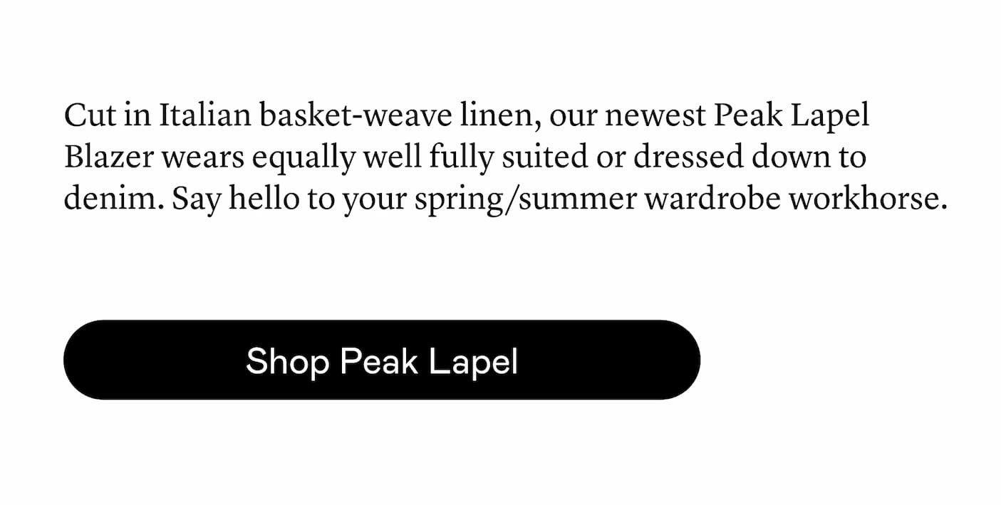 Cut in Italian basket-weave linen, our newest Peak Lapel Blazer wears equally well fully suited or dressed down to denim. Say hello to your spring/summer wardrobe workhorse.