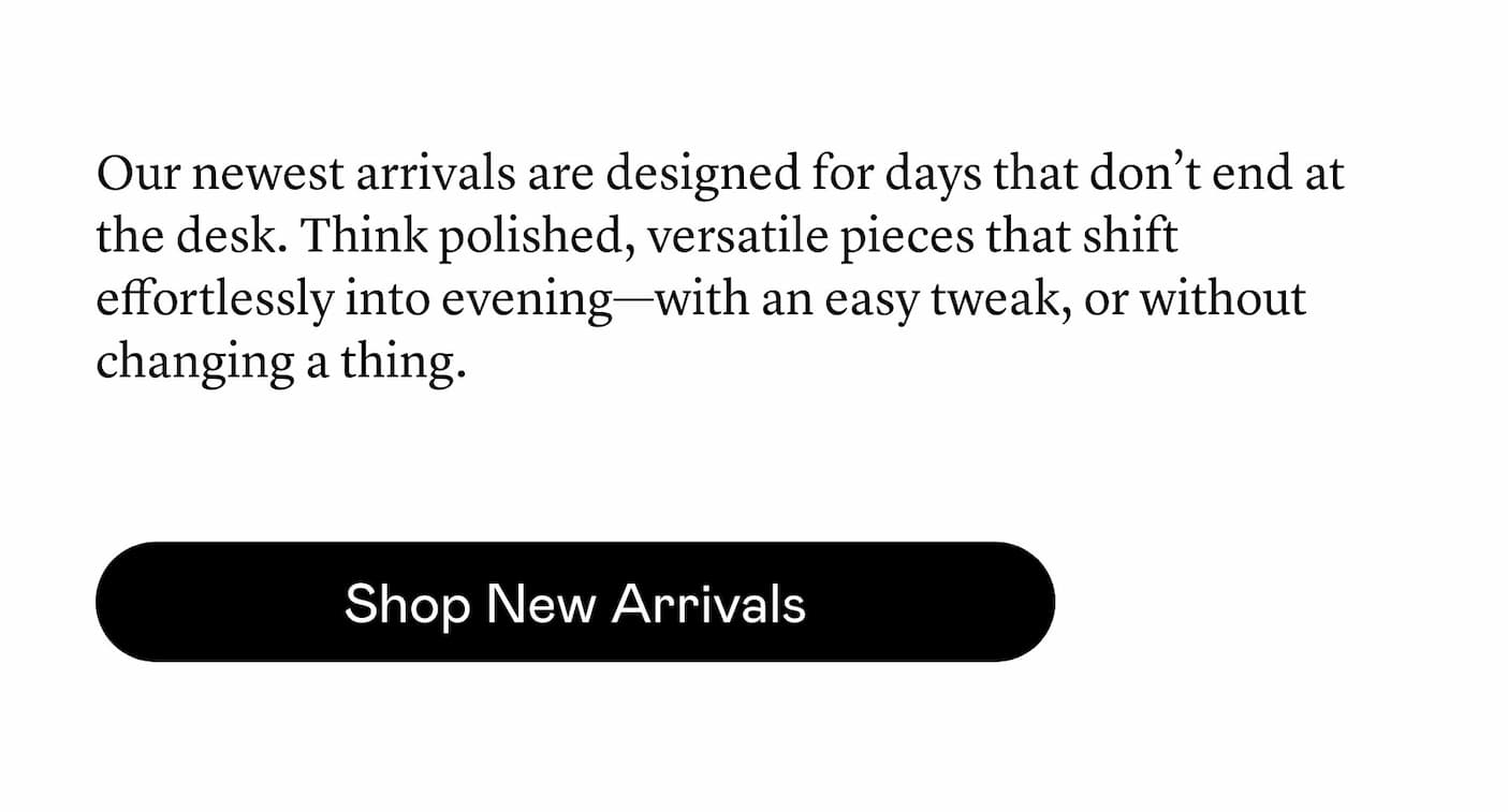 Our newest arrivals are designed for days that don’t end at the desk. Think polished, versatile pieces that shift effortlessly into evening—with an easy tweak, or without changing a thing.