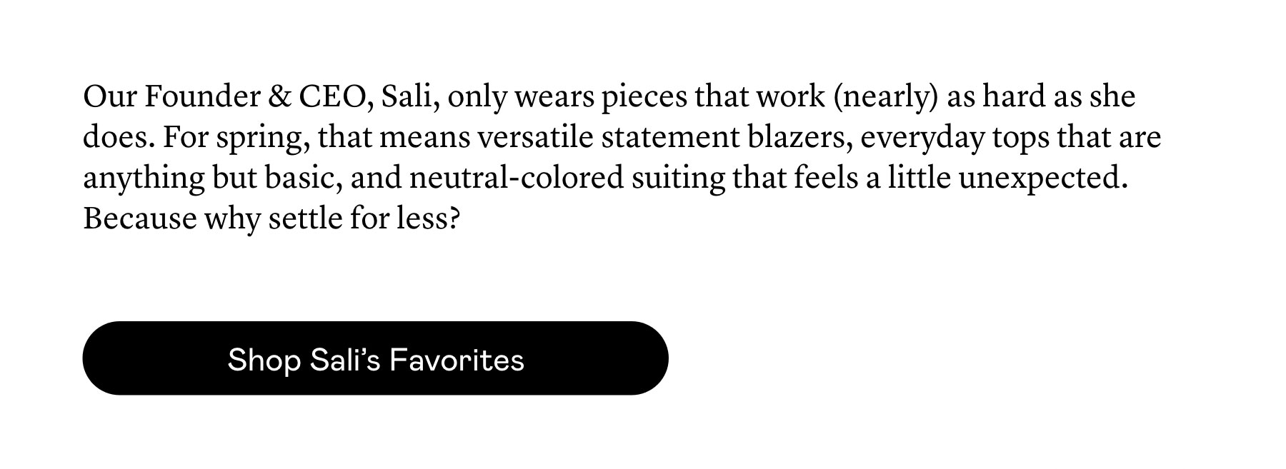 Our Founder & CEO, Sali, only wears pieces that work (nearly) as hard as she does. For spring, that means versatile statement blazers, everyday tops that are anything but basic, and neutral-colored suiting that feels a little unexpected. Because why settle for less?