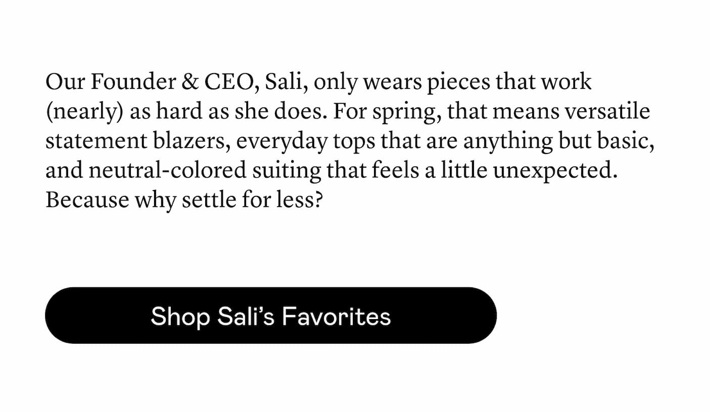 Our Founder & CEO, Sali, only wears pieces that work (nearly) as hard as she does. For spring, that means versatile statement blazers, everyday tops that are anything but basic, and neutral-colored suiting that feels a little unexpected. Because why settle for less?
