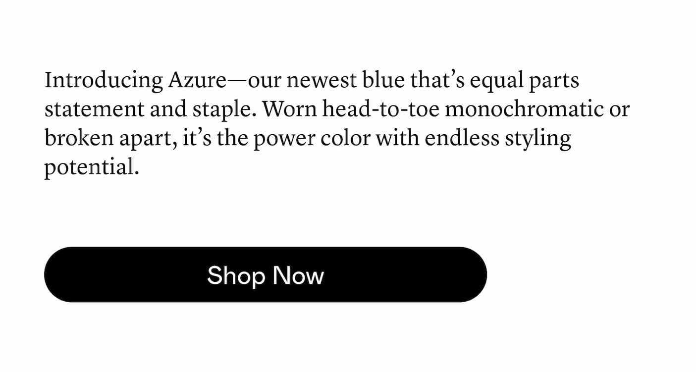 Introducing Azure—our newest blue that’s equal parts statement and staple. Worn head-to-toe monochromatic or broken apart, it’s the power color with endless styling potential.