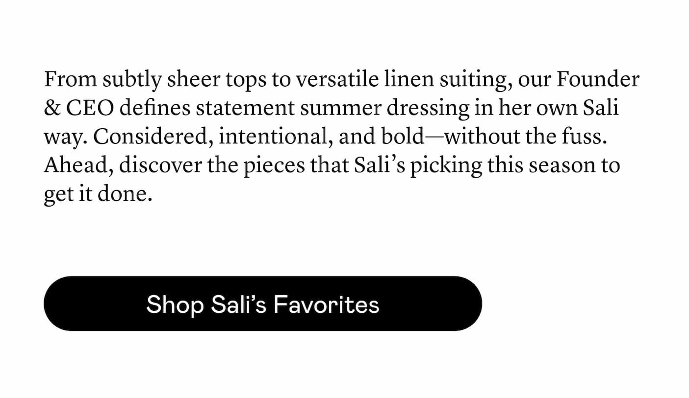 From ​subtly sheer tops to versatile linen suiting, our Founder & CEO ​defines statement summer dressing in her own Sali way. Considered, intentional, and bold—without the fuss. Ahead, discover the pieces that Sali’s picking this season to get it done.