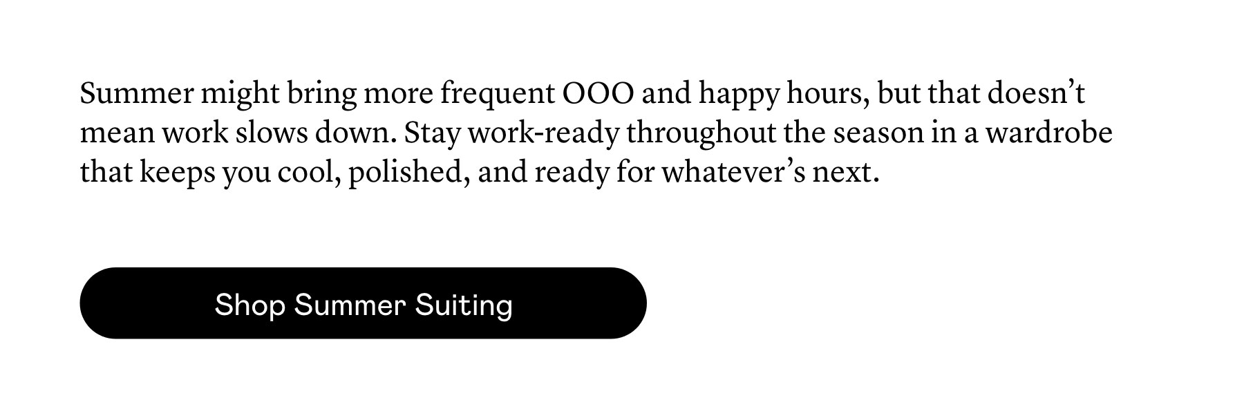 Summer might bring more frequent OOO and happy hours, but that doesn’t mean work slows down. Stay work-ready throughout the season in a wardrobe that keeps you cool, polished, and ready for whatever’s next.