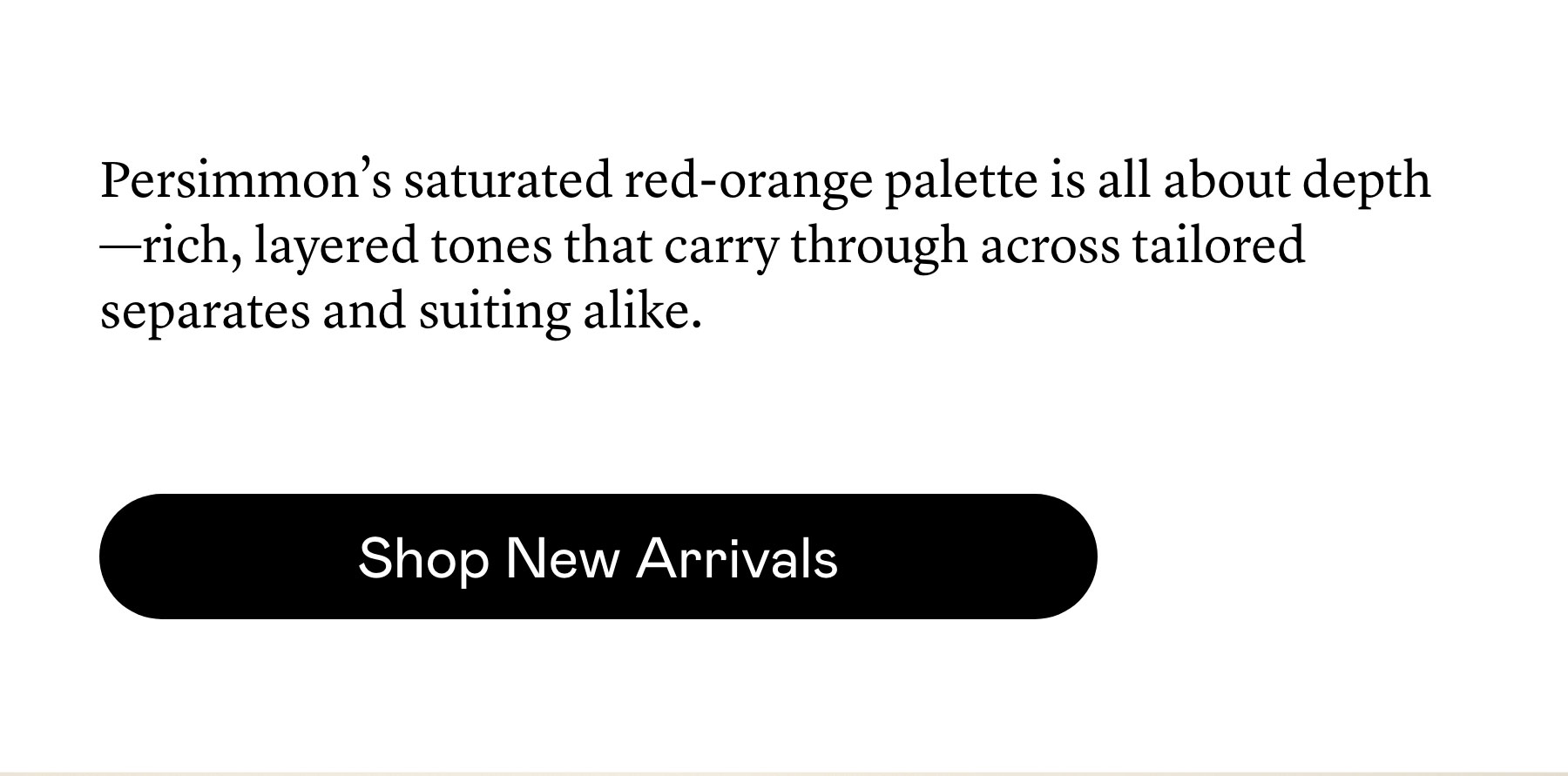 The Persimmon family’s saturated red-orange runs deep—through tailored suiting, fluid dresses, knit tops, and silks. Each piece, cut from the same rich tone.