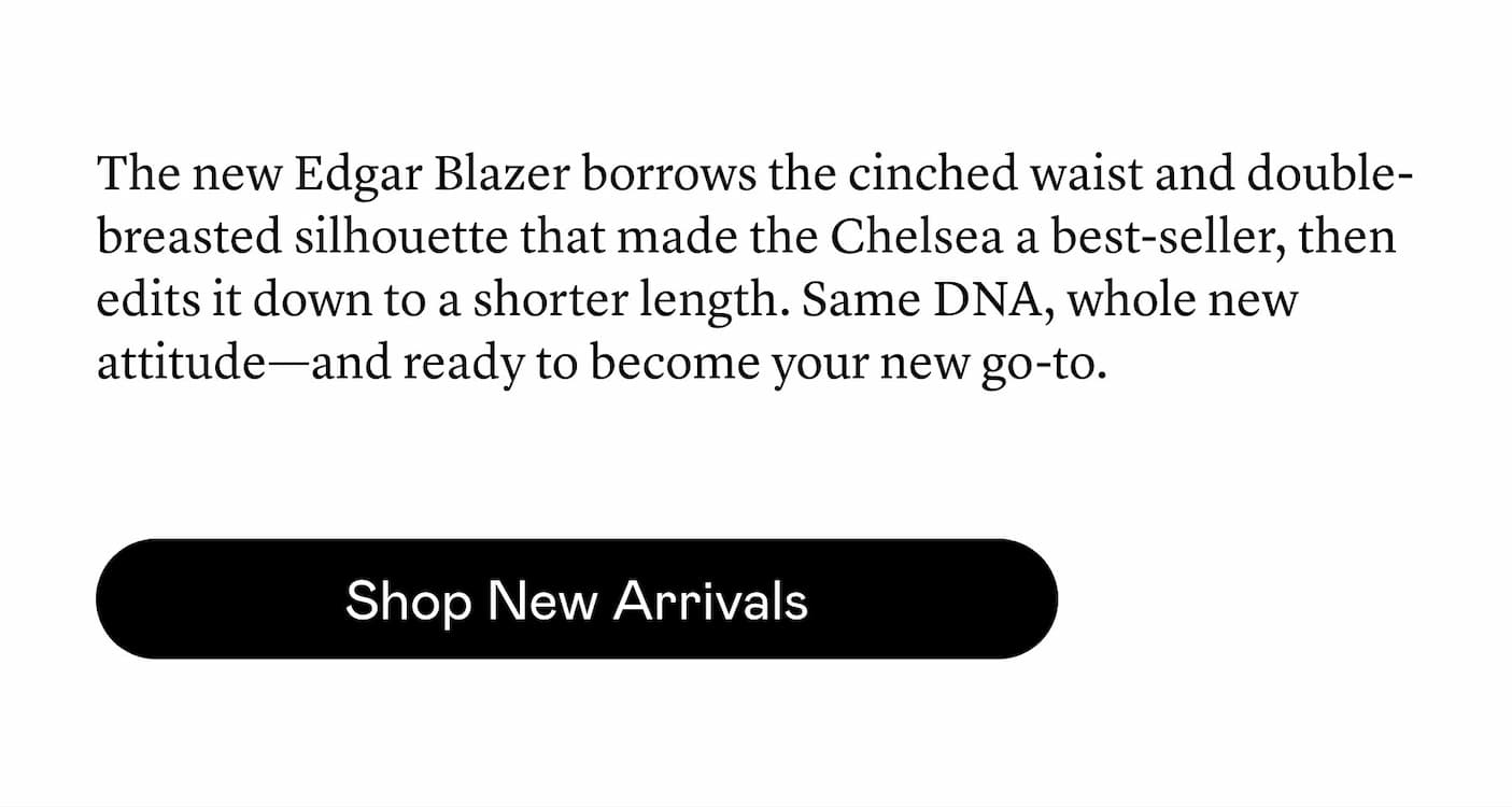 The new Edgar Blazer borrows the cinched waist and double-breasted silhouette that made the Chelsea a best-seller, then edits it down to a shorter length. Same DNA, whole new attitude—and ready to become your new go-to.