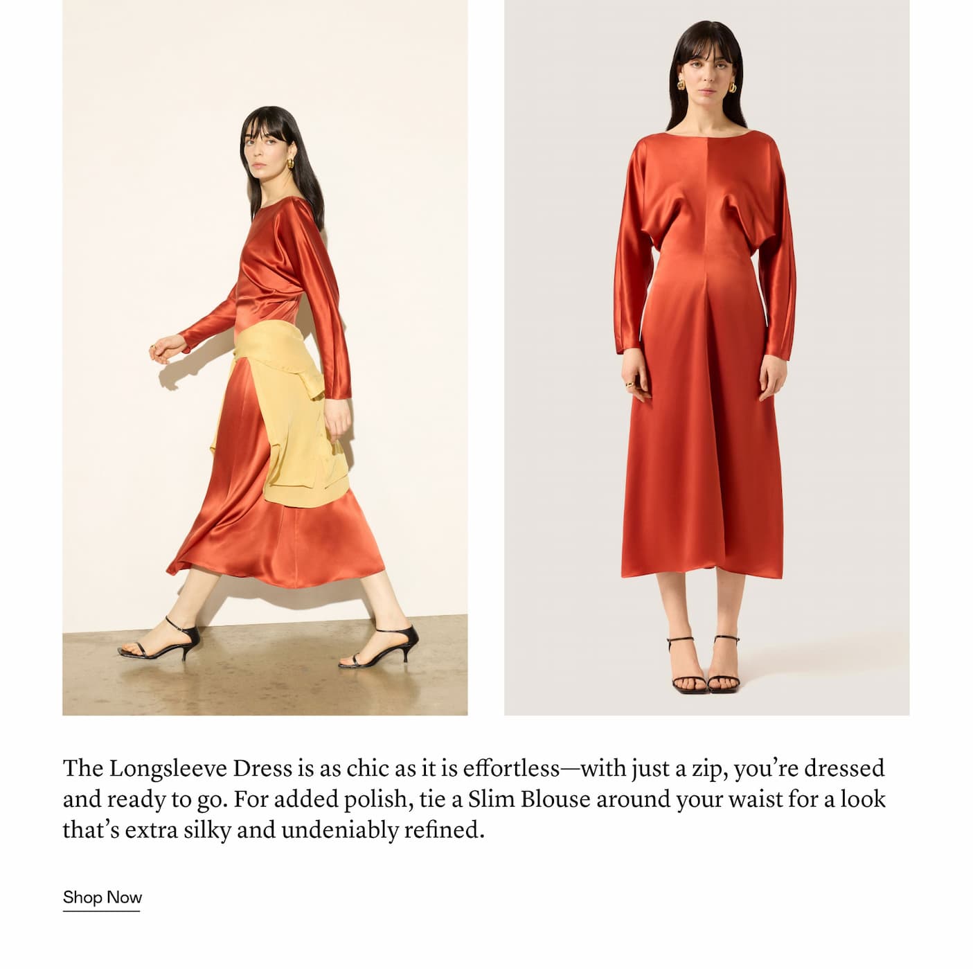 The Longsleeve Dress is as chic as it is effortless—with just a zip, you’re dressed and ready to go. For added polish, tie a Slim Blouse around your waist for a look that’s extra silky and undeniably refined.