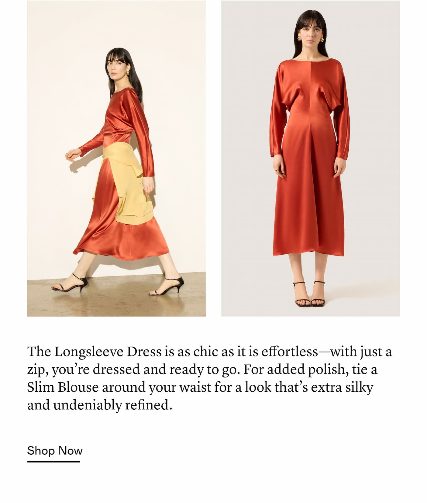 The Longsleeve Dress is as chic as it is effortless—with just a zip, you’re dressed and ready to go. For added polish, tie a Slim Blouse around your waist for a look that’s extra silky and undeniably refined.