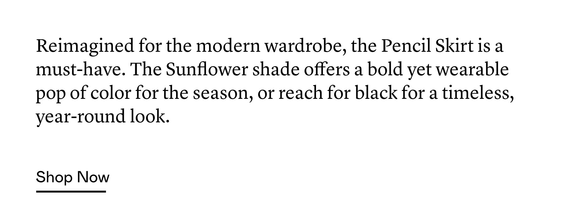 Reimagined for the modern wardrobe, the Pencil Skirt is a must-have. The Sunflower shade offers a bold yet wearable pop of color for the season, or reach for black for a timeless, year-round look.