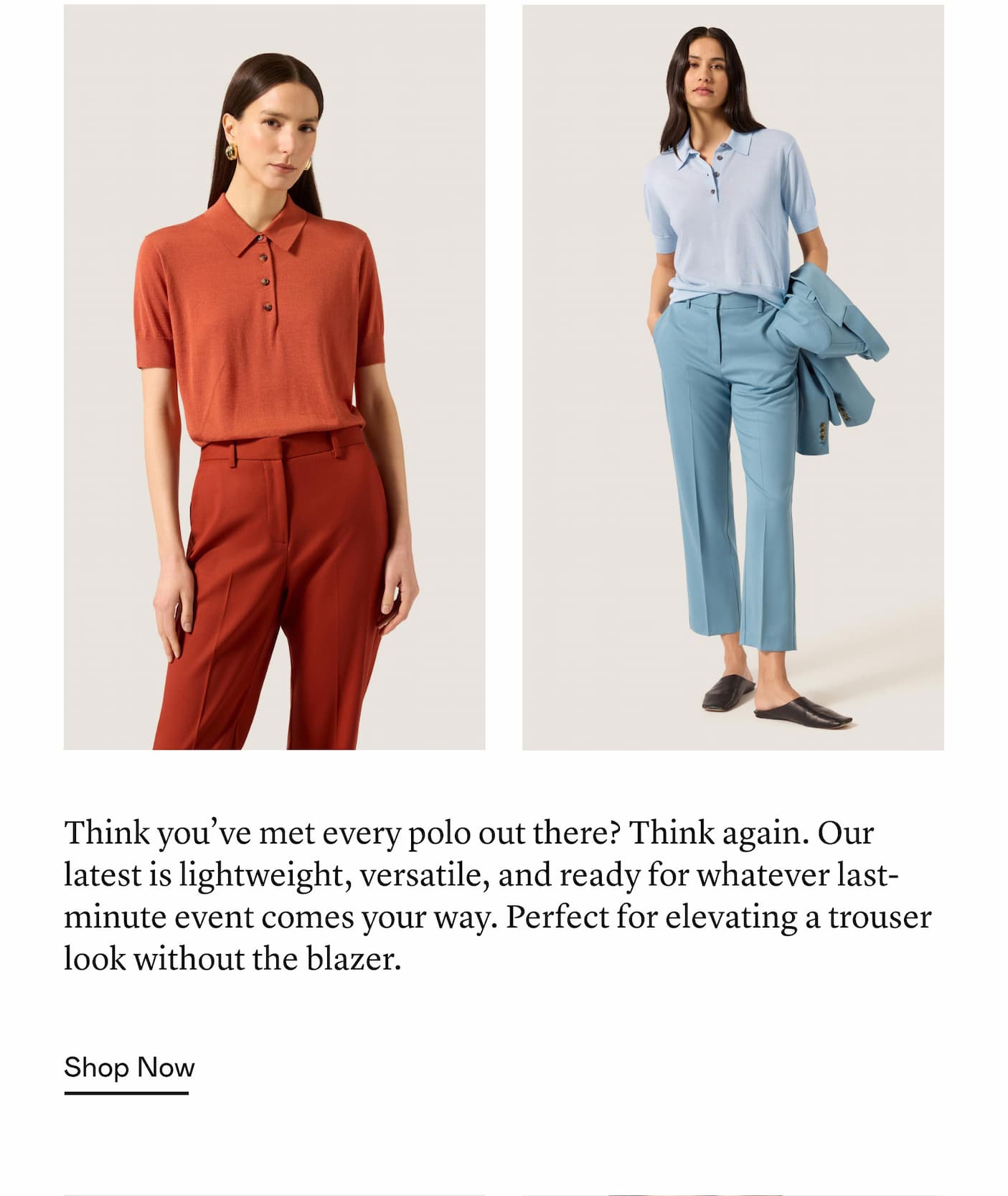 Think you’ve met every polo out there? Think again. Our latest is lightweight, versatile, and ready for whatever last-minute event comes your way. Perfect for elevating a trouser look without the blazer.