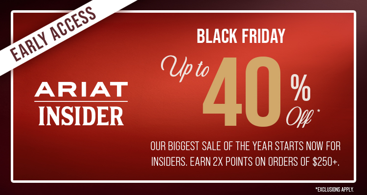 Early Access for Ariat Insiders| Black Friday | Up to 40% Off *Exclusions Apply | Earn 2X Points on Orders of $250+