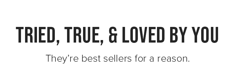 Tried, true, &amp; loved by you. They’re best sellers for a reason.