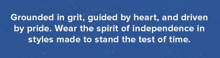 Grounded in grit, guided by heart, and driven by pride. Wear the spirit of independence in styles made to stand the test of time.