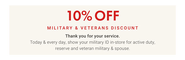 10% Off Military & Veterans Discount - Thank You for your service. Today & every day, show your military ID in-store for active duty, reserve and veteran military & spouse.
