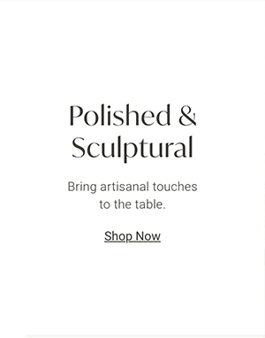 Polished & Sculptural: Bring artisanal touches to the table. | Shop Now >