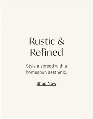 Rustic & Refined: Style a spread with a homespun aesthetic. | Shop Now >