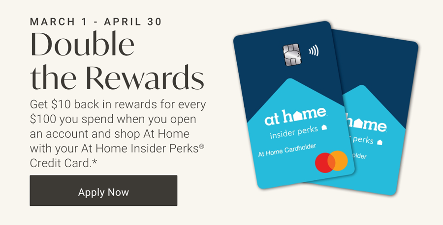 March 1 - April 30 | Double the Rewards | Get $10 back in rewards for every $100 you spend when you shop At Home with your At Home Insider Perks® Credit Card Account* in Select Stores and Online. | Apply Now >