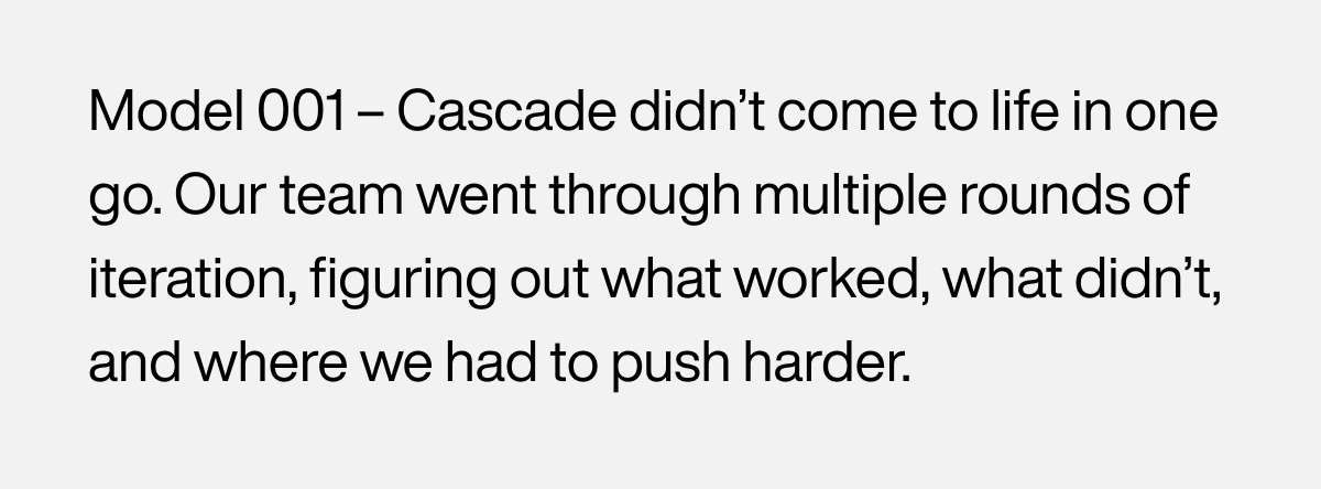 Model 001 – Cascade didn’t come to life in one go. Our team went through multiple rounds of iteration, figuring out what worked, what didn’t, and where we had to push harder.