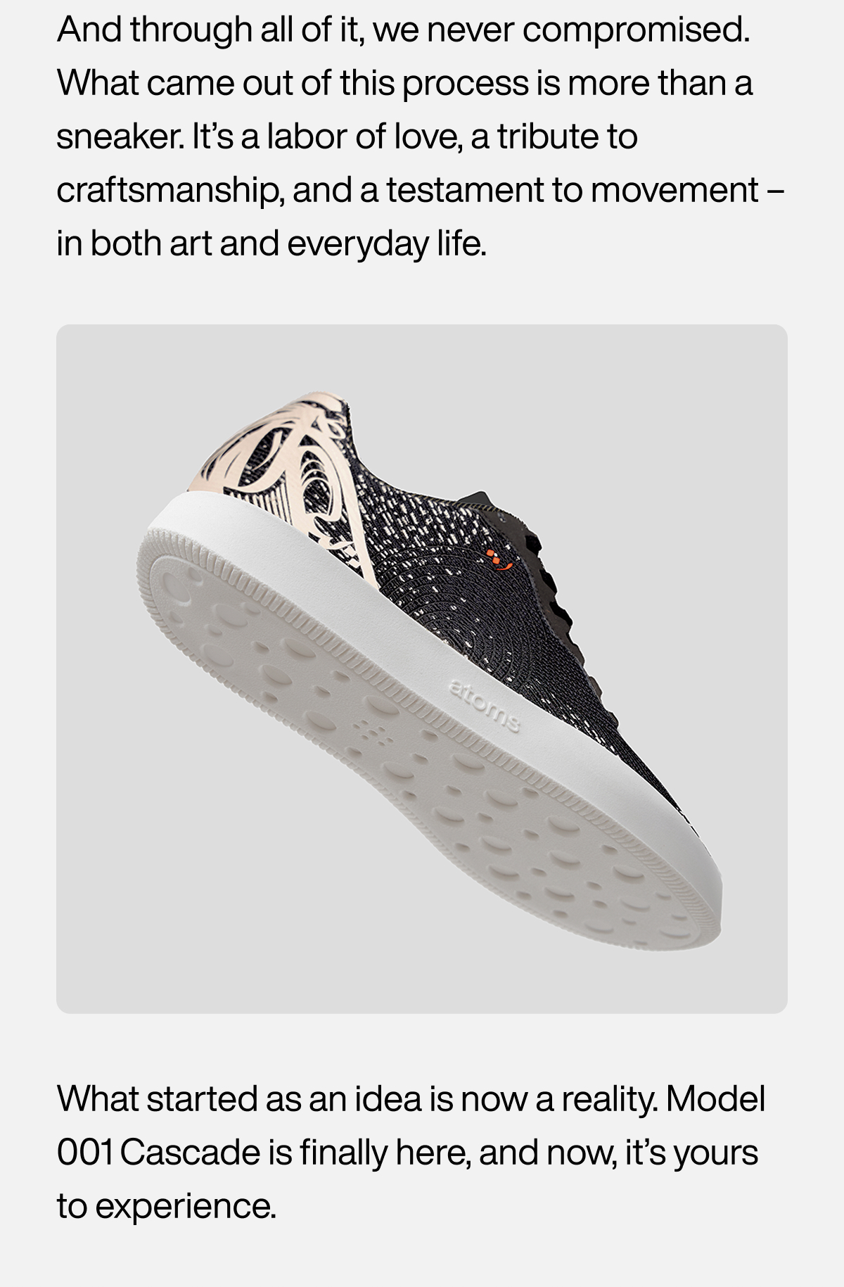 And through all of it, we never compromised. What came out of this process is more than a sneaker. It’s a labor of love, a tribute to craftsmanship, and a testament to movement – in both art and everyday life. What started as an idea is now a reality. Model 001 Cascade is finally here, and now, it’s yours to experience.