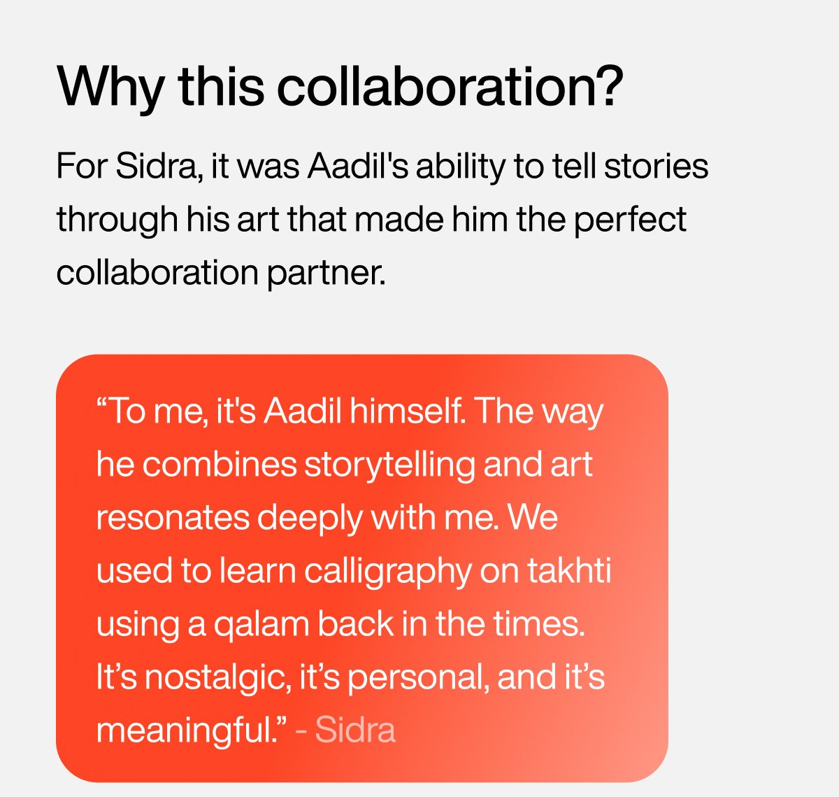 Why this collaboration? For Sidra, it was Aadil's ability to tell stories through his art that made him the perfect collaboration partner. “To me, it's Aadil himself. The way he combines storytelling and art resonates deeply with me. We used to learn calligraphy on takhti using a qalam back in the times. It’s nostalgic, it’s personal, and it’s meaningful.” - Sidra