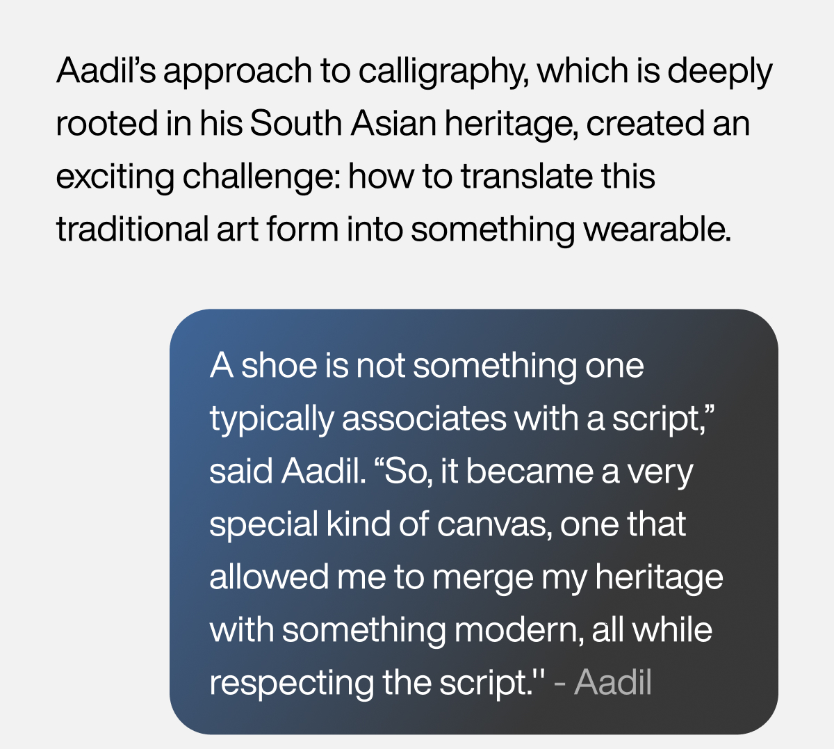 Aadil’s approach to calligraphy, which is deeply rooted in his South Asian heritage, created an exciting challenge: how to translate this traditional art form into something wearable. A shoe is not something one typically associates with a script,” said Aadil. “So, it became a very special kind of canvas, one that allowed me to merge my heritage with something modern, all while respecting the script.'' - Aadil