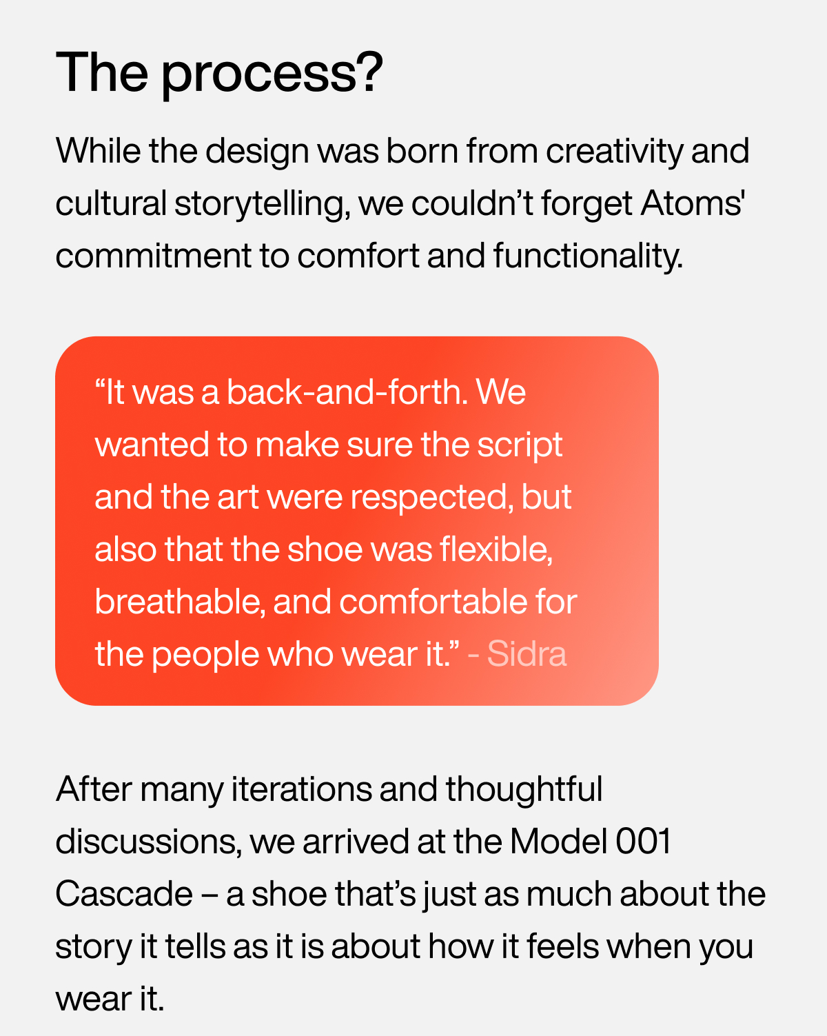 The process? While the design was born from creativity and cultural storytelling, we couldn’t forget Atoms' commitment to comfort and functionality. “It was a back-and-forth. We wanted to make sure the script and the art were respected, but also that the shoe was flexible, breathable, and comfortable for the people who wear it.” - Sidra. After many iterations and thoughtful discussions, we arrived at the Model 001 Cascade – a shoe that’s just as much about the story it tells as it is about how it feels when you wear it.