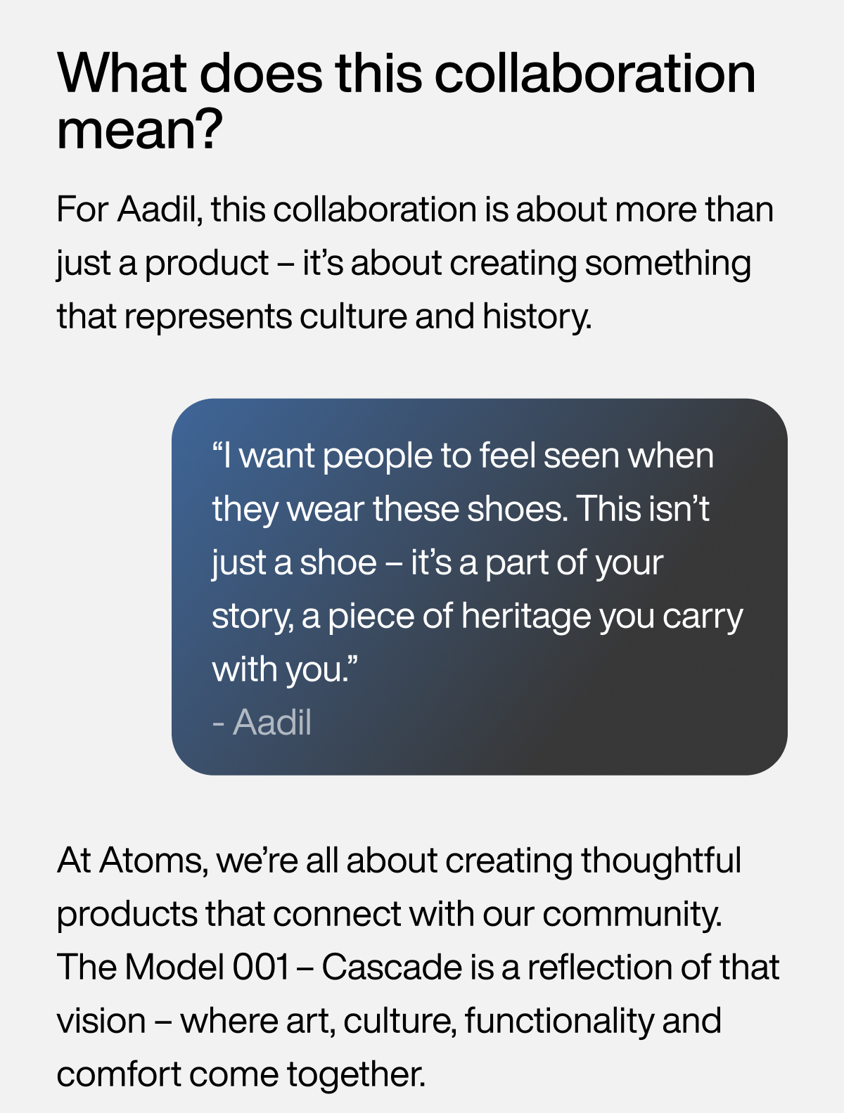 What does this collaboration mean? For Aadil, this collaboration is about more than just a product – it’s about creating something that represents culture and history. “I want people to feel seen when they wear these shoes. This isn’t just a shoe – it’s a part of your story, a piece of heritage you carry with you.” - Aadil. At Atoms, we’re all about creating thoughtful products that connect with our community. The Model 001 Cascade is a reflection of that vision – where art, culture, functionality and comfort come together.
