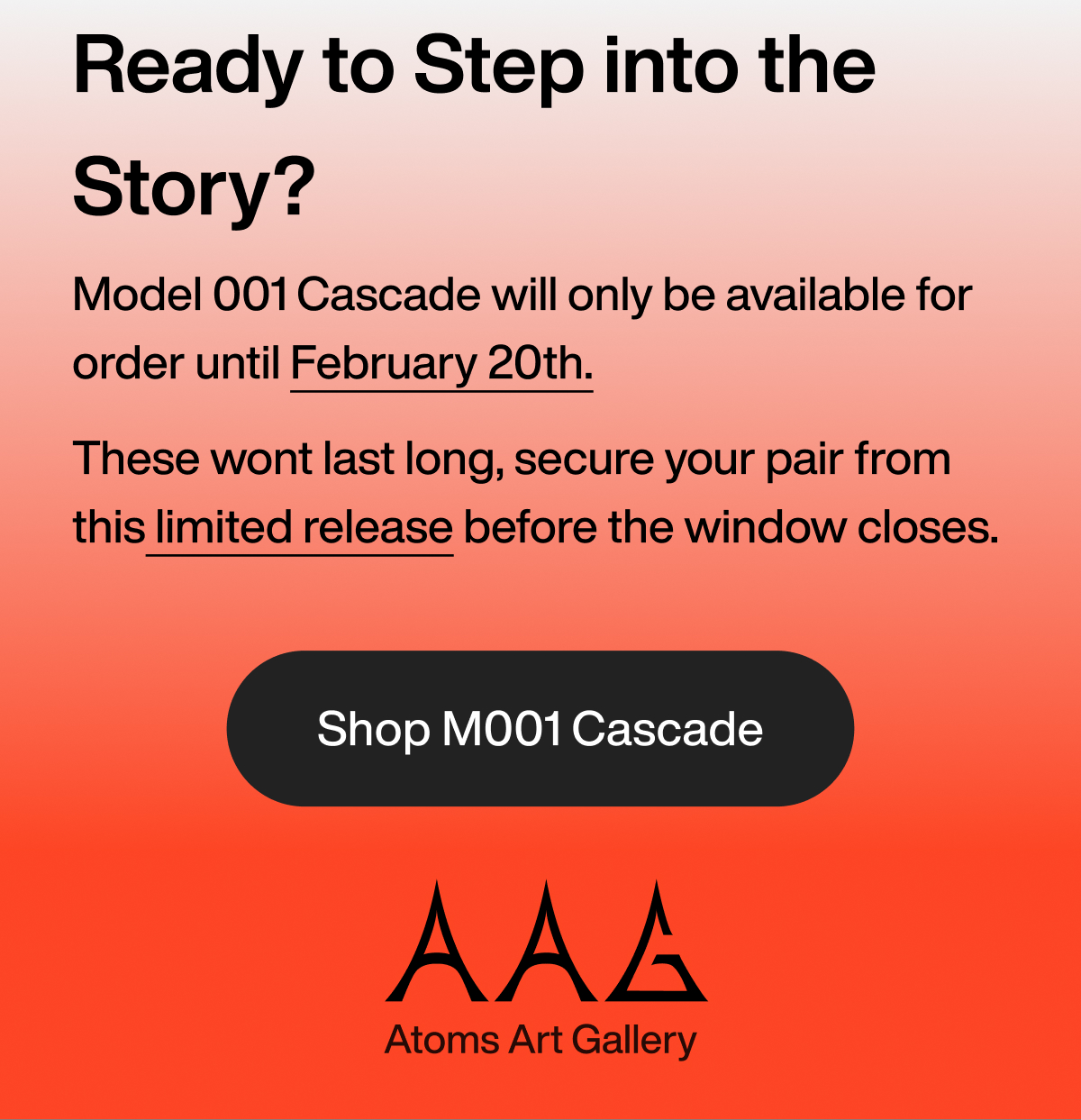 Ready to Step into the Story? Model 001 Cascade will only be available for order until February 20th. These wont last long, secure your pair from this limited release before the window closes. Shop M001 Cascade by AAG: Atoms Art Gallery