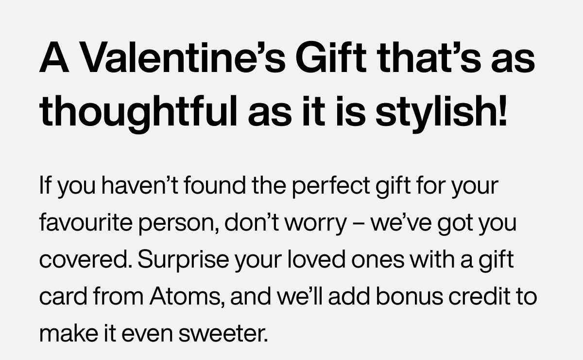 A Valentine’s Gift that’s as thoughtful as it is stylish! If you haven’t found the perfect gift for your favourite person, don’t worry – we’ve got you covered. Surprise your loved ones with a gift card from Atoms, and we’ll add bonus credit to make it even sweeter.