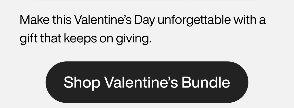 Make this Valentine’s Day unforgettable with a gift that keeps on giving. Shop Bundle