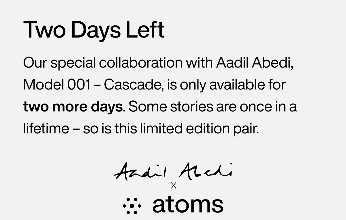 Two Days Left Our special collaboration with Aadil Abedi, Model 001 – Cascade, is only available for two more days. Some stories are once in a lifetime – so is this limited edition pair. Aadil Abedi x Atoms