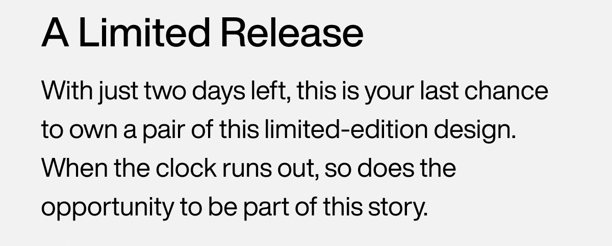 A Limited Release With just two days left, this is your last chance to own a pair of this limited-edition design. When the clock runs out, so does the opportunity to be part of this story.