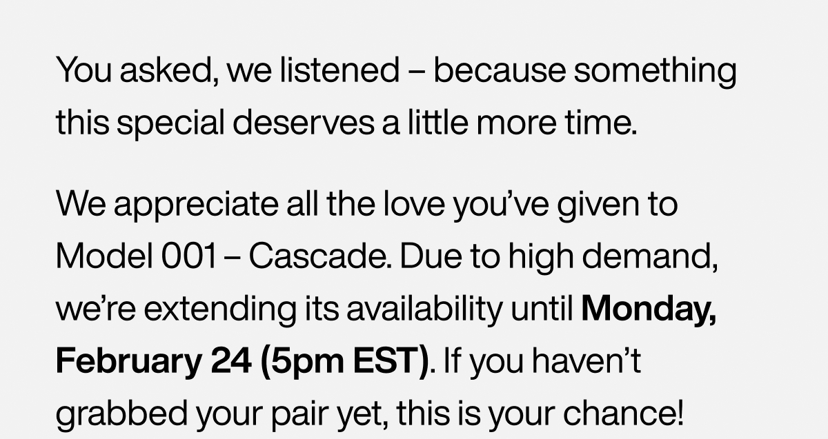 You asked, we listened – because something this special deserves a little more time. We appreciate all the love you’ve given to Model 001 – Cascade. Due to high demand, we’re extending its availability until Monday, February 24 (5pm EST). If you haven’t grabbed your pair yet, this is your chance!