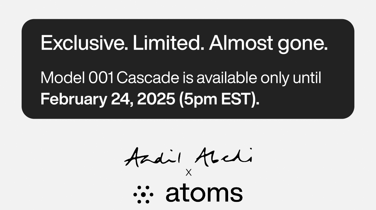 Exclusive. Limited. Almost gone. Model 001 Cascade is available only until February 24, 2025 (5pm EST). Aadil Abedi x Atoms.