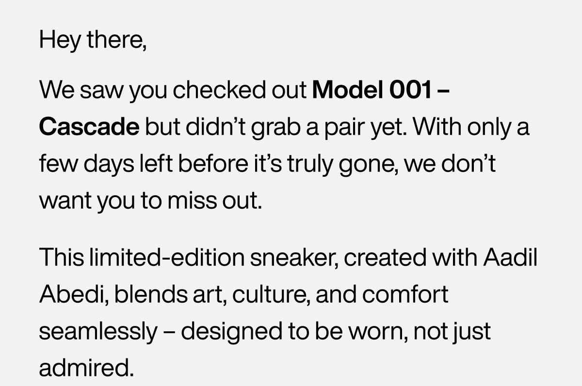 Hey there, We saw you checked out&nbsp;Model 001 – Cascade&nbsp;but didn’t grab a pair yet. With only a few days left before it’s truly gone, we don’t want you to miss out. This limited-edition sneaker, created with&nbsp;Aadil Abedi, blends art, culture, and comfort seamlessly—designed to be worn, not just admired.