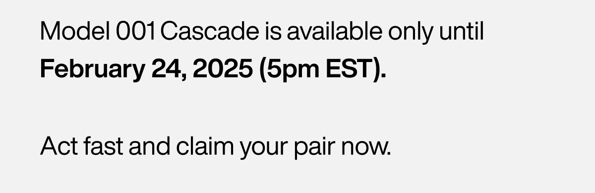 Model 001 Cascade is available only until February 20, 2025 (midnight EST). Act fast and claim your pair now.