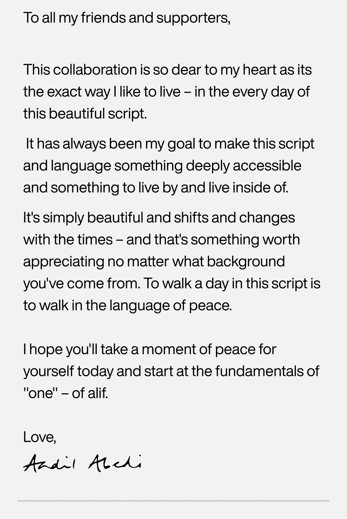 To all my friends and supporters, This collaboration is so dear to my heart as its the exact way I like to live – in the every day of this beautiful script.  It has always been my goal to make this script and language something deeply accessible and something to live by and live inside of.  It's simply beautiful and shifts and changes with the times – and that's something worth appreciating no matter what background you've come from. To walk a day in this script is to walk in the language of peace.   I hope you'll take a moment of peace for yourself today and start at the fundamentals of "one" – of alif.  Love, Aadil Abedi