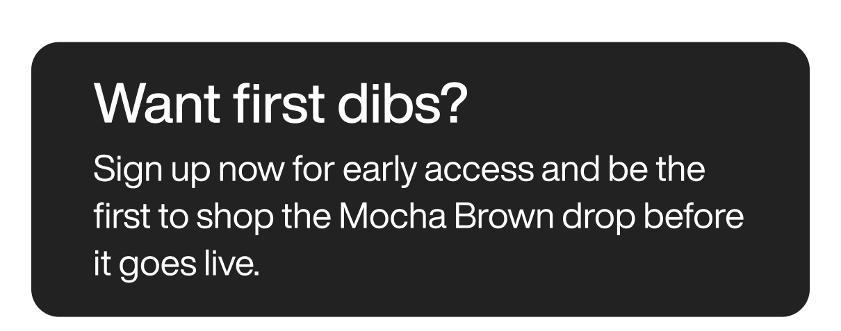 Want first dibs? Sign up now for early access and be the first to shop the Mocha Brown drop before it goes live.