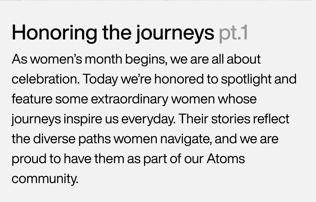 Honoring the journeys pt.1 As women’s month begins, we are all about celebration. Today we’re honored to spotlight and feature some extraordinary women whose journeys inspire us everyday. Their stories reflect the diverse paths women navigate, and we are proud to have them as part of our Atoms community.