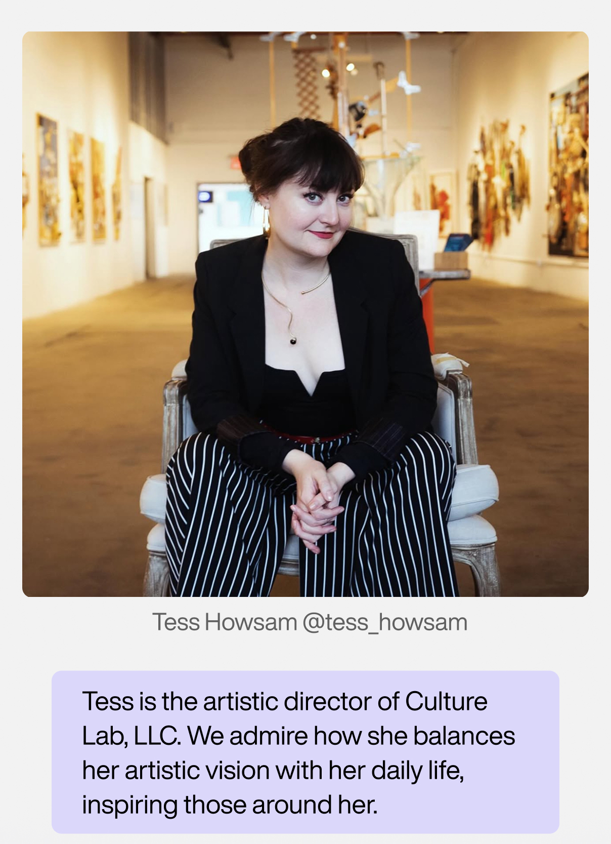 Tess Howsam: Tess is the artistic director of Culture Lab LIC. We admire how she balances her artistic vision with her daily life, inspiring those around her.