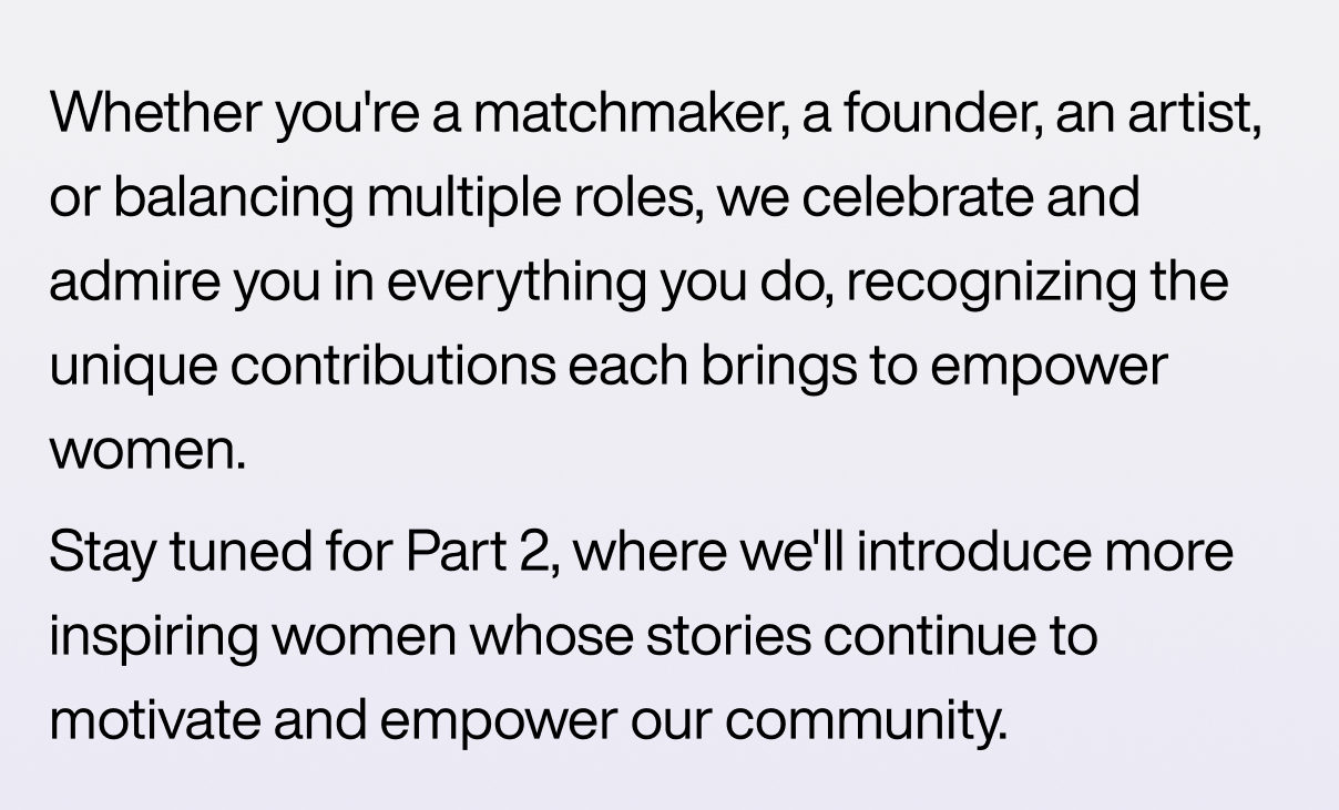 Whether you're a matchmaker, a founder, an artist, or balancing multiple roles, we celebrate and admire you in everything you do, recognizing the unique contributions each brings to empower women.  Stay tuned for Part 2, where we'll introduce more inspiring women whose stories continue to motivate and empower our community.