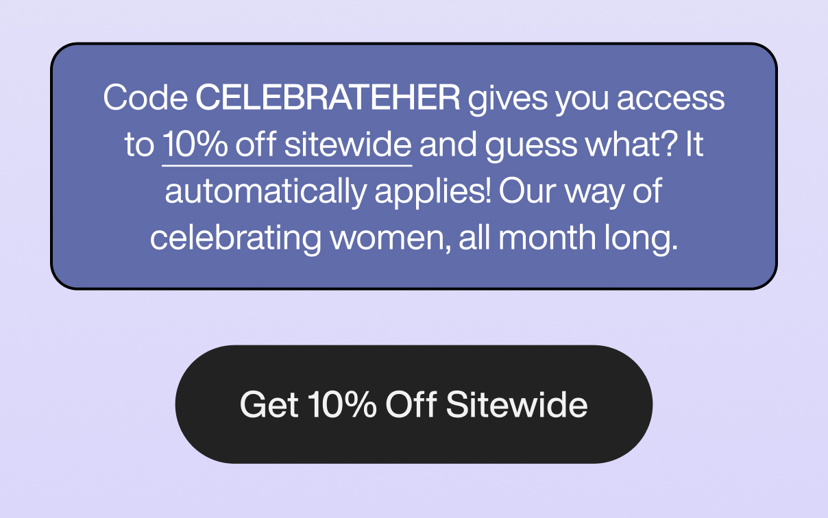 Code CELEBRATEHER gives you access to 10% off sitewide and guess what? It automatically applies! Our way of celebrating women, all month long. Get 10% Off Sitewide.