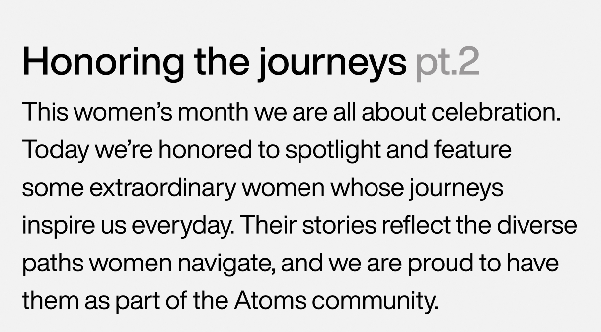 Honoring the journeys pt.2 This women’s month, we are all about celebration. Today we’re honored to spotlight and feature some extraordinary women whose journeys inspire us everyday. Their stories reflect the diverse paths women navigate, and we are proud to have them as part of our Atoms community.