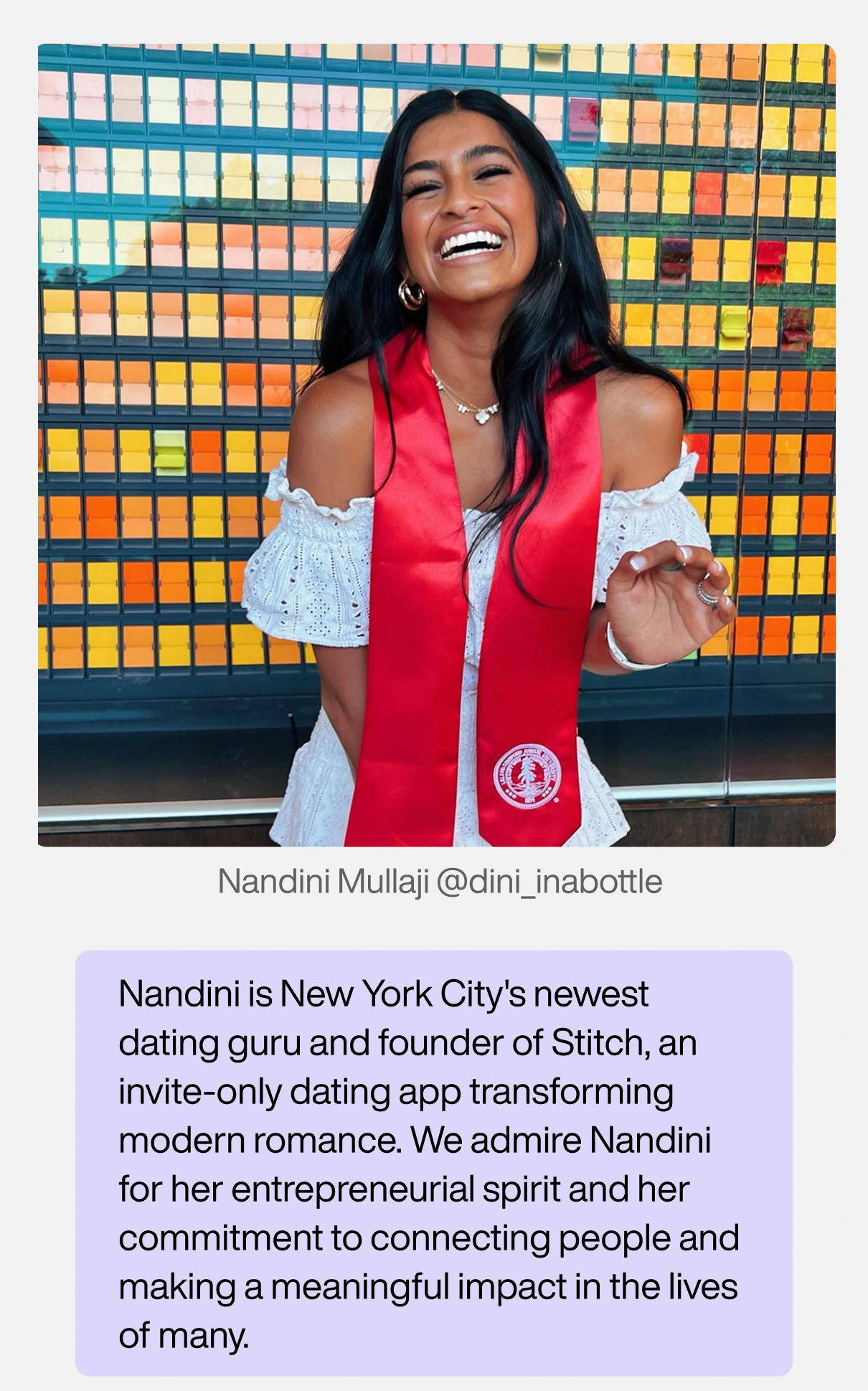 Nandini Mullaji (@dini_inabottle). Nandini is New York City's newest dating guru and founder of Stitch, an invite-only dating app transforming modern romance. We admire Nandini for her entrepreneurial spirit and her commitment to connecting people, making a meaningful impact in the lives of many.