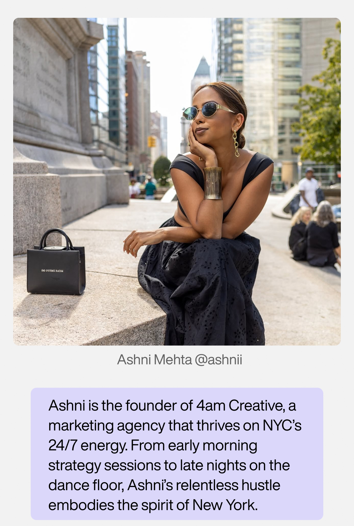 Ashni Mehta (@ashnii). Ashni is the founder of 4am Creative, a marketing agency that thrives on NYC’s 24/7 energy. From early morning strategy sessions to late nights on the dance floor, Ashni’s relentless hustle embodies the spirit of New York. 